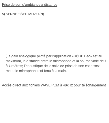 Prise de son d’ambiance à distance

SENNHEISER MD211(N)  ￼  (Le gain analogique piloté par l’application «RØDE Rec» est au maximum, la distance entre le microphone et la source varie de 1 à 4 mètres; l’acoustique de la salle de prise de son est assez mate; le microphone est tenu à la main.


Accès direct aux fichiers WAVE PCM à 48kHz pour téléchargement

LEM_DO21B.wav
SENNHEISER_MD21.wav
SENNHEISER_MD211.wav
ELECTROVOICE_635.wav
AMBIANCE_MD211.wav
